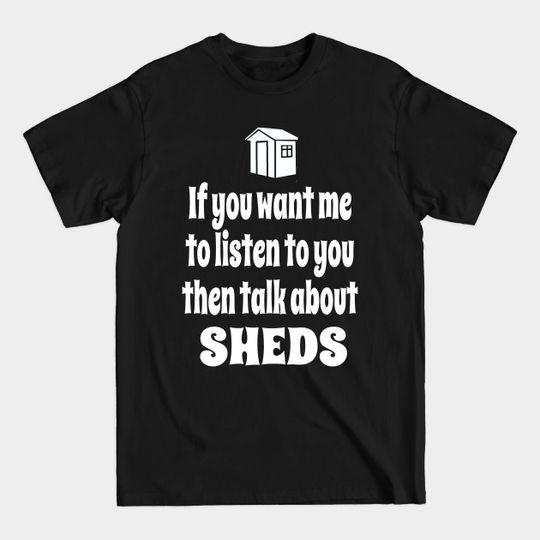 Discover If You Want Me To Listen To You Then Talk About My Shed - Sheds - T-Shirt